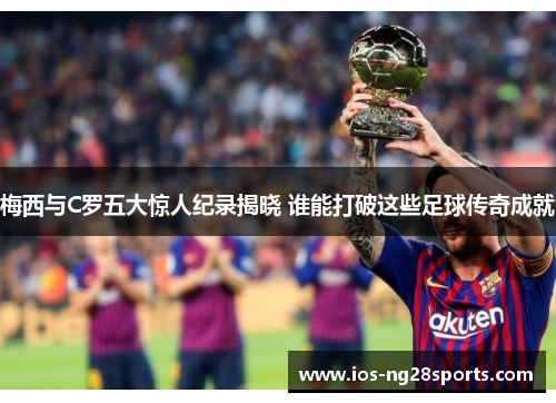 梅西与C罗五大惊人纪录揭晓 谁能打破这些足球传奇成就