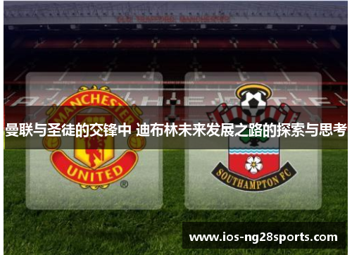 曼联与圣徒的交锋中 迪布林未来发展之路的探索与思考