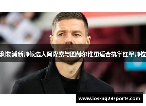 利物浦新帅候选人阿隆索与图赫尔谁更适合执掌红军帅位