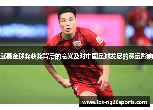 武磊金球奖获奖背后的意义及对中国足球发展的深远影响