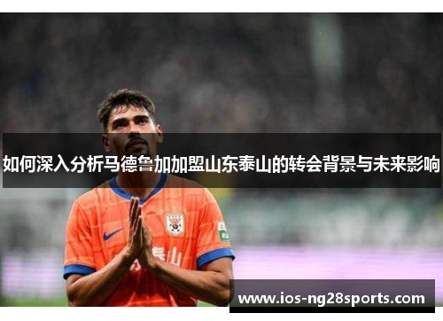 如何深入分析马德鲁加加盟山东泰山的转会背景与未来影响
