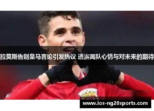 拉莫斯告别皇马言论引发热议 透露离队心情与对未来的期待