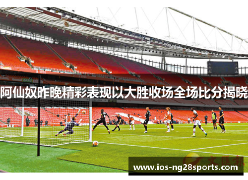 阿仙奴昨晚精彩表现以大胜收场全场比分揭晓