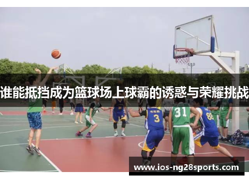 谁能抵挡成为篮球场上球霸的诱惑与荣耀挑战 谁能抵挡成为篮球场上球霸的诱惑与荣耀挑战