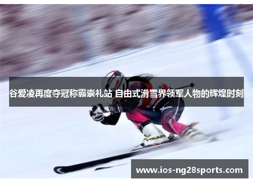 谷爱凌再度夺冠称霸崇礼站 自由式滑雪界领军人物的辉煌时刻