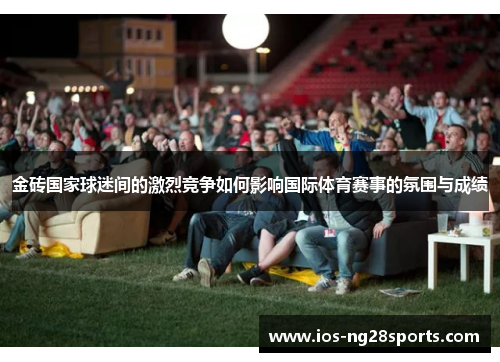 金砖国家球迷间的激烈竞争如何影响国际体育赛事的氛围与成绩
