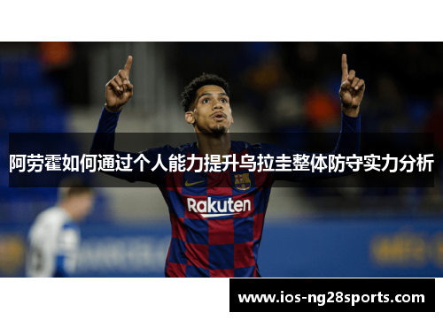 阿劳霍如何通过个人能力提升乌拉圭整体防守实力分析 阿劳霍如何通过个人能力提升乌拉圭整体防守实力分析