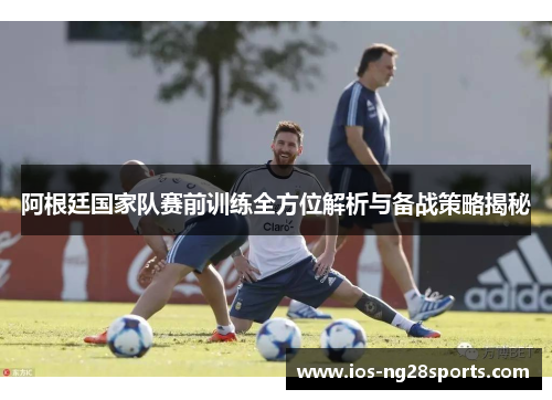 阿根廷国家队赛前训练全方位解析与备战策略揭秘 阿根廷国家队赛前训练全方位解析与备战策略揭秘